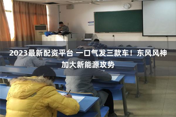 2023最新配资平台 一口气发三款车！东风风神加大新能源攻势