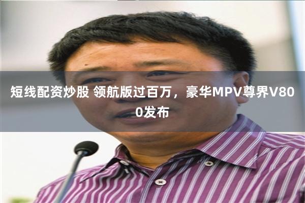 短线配资炒股 领航版过百万，豪华MPV尊界V800发布