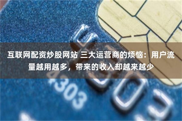 互联网配资炒股网站 三大运营商的烦恼：用户流量越用越多，带来的收入却越来越少