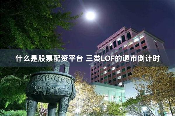 什么是股票配资平台 三类LOF的退市倒计时