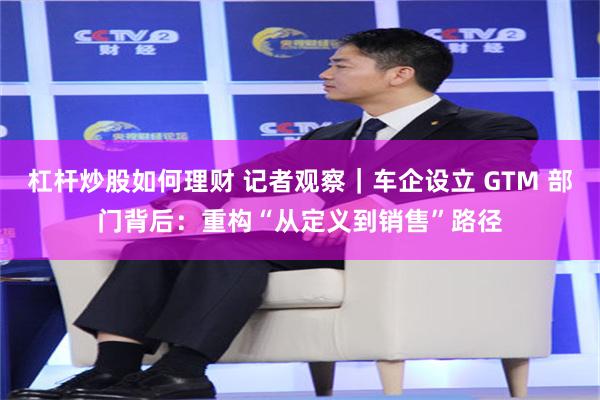 杠杆炒股如何理财 记者观察｜车企设立 GTM 部门背后：重构“从定义到销售”路径