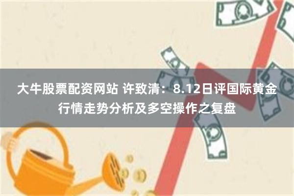 大牛股票配资网站 许致清:8.12日评国际黄金行情走势分析及多空操作之复盘