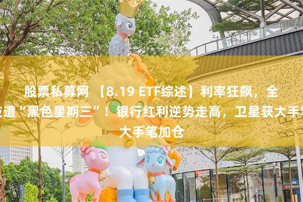 股票私募网 【8.19 ETF综述】利率狂飙，全球科技遭“黑色星期三”！银行红利逆势走高，卫星获大手笔加仓