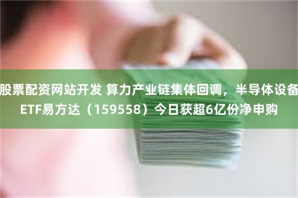 股票配资网站开发 算力产业链集体回调，半导体设备ETF易方达（159558）今日获超6亿份净申购