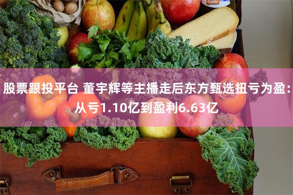 股票跟投平台 董宇辉等主播走后东方甄选扭亏为盈:从亏1.10亿到盈利6.63亿