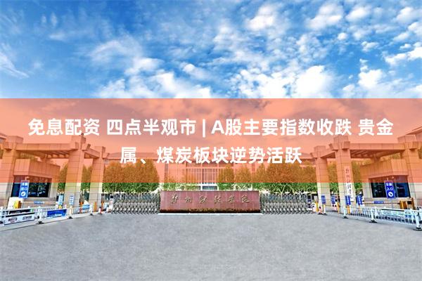免息配资 四点半观市 | A股主要指数收跌 贵金属、煤炭板块逆势活跃