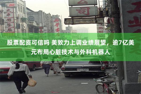 股票配资可信吗 美敦力上调业绩展望，逾7亿美元布局心脏技术与外科机器人