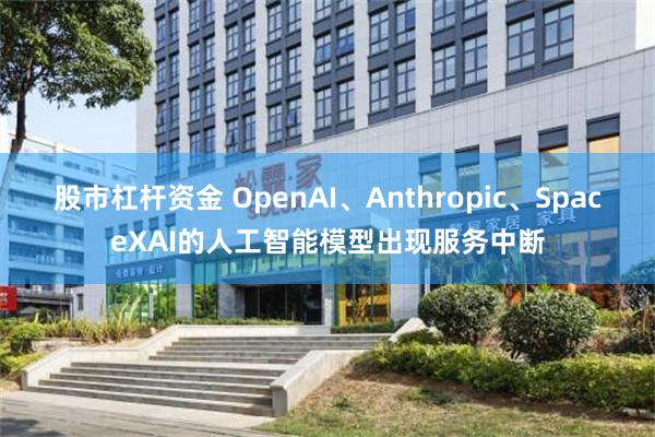 股市杠杆资金 OpenAI、Anthropic、SpaceXAI的人工智能模型出现服务中断