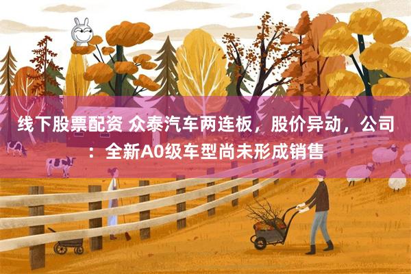 线下股票配资 众泰汽车两连板，股价异动，公司：全新A0级车型尚未形成销售