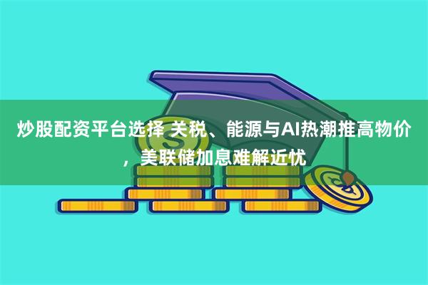 炒股配资平台选择 关税、能源与AI热潮推高物价，美联储加息难解近忧