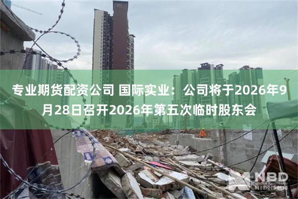 专业期货配资公司 国际实业：公司将于2026年9月28日召开2026年第五次临时股东会