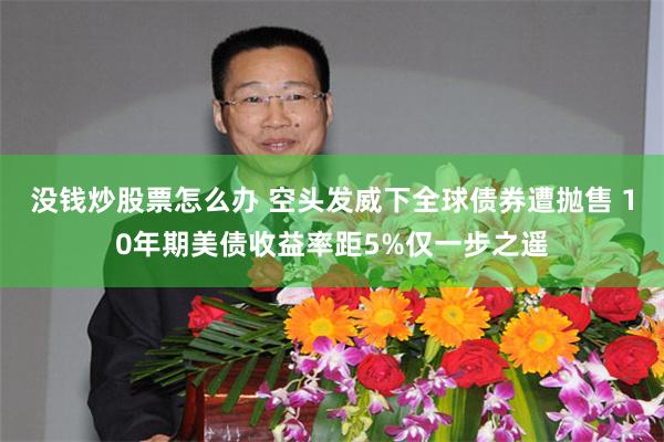 没钱炒股票怎么办 空头发威下全球债券遭抛售 10年期美债收益率距5%仅一步之遥