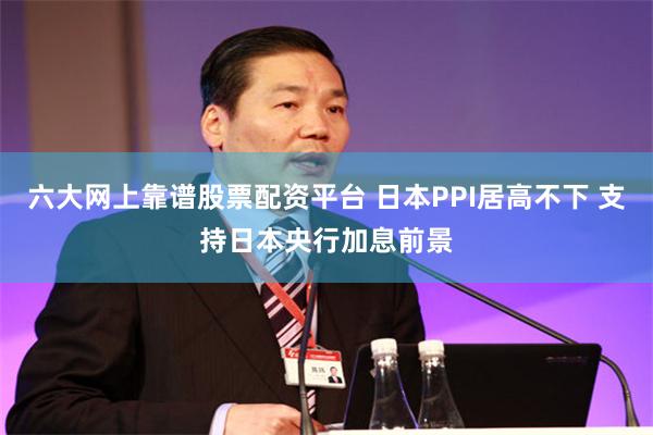 六大网上靠谱股票配资平台 日本PPI居高不下 支持日本央行加息前景