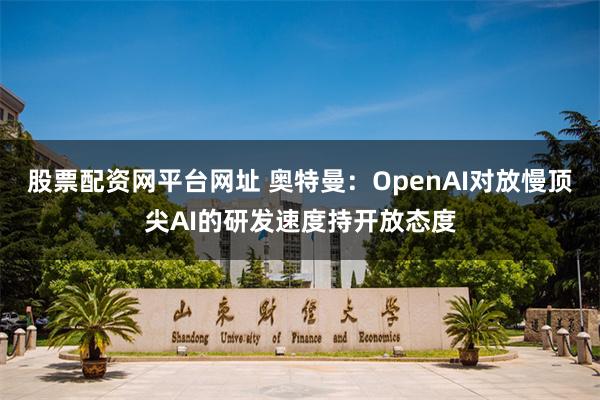 股票配资网平台网址 奥特曼：OpenAI对放慢顶尖AI的研发速度持开放态度