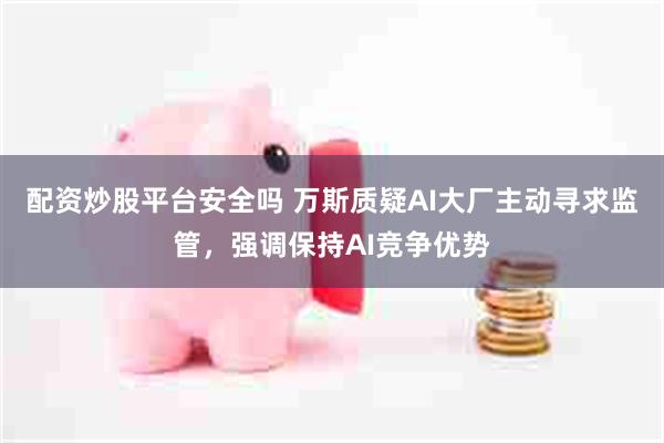 配资炒股平台安全吗 万斯质疑AI大厂主动寻求监管，强调保持AI竞争优势