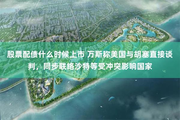 股票配债什么时候上市 万斯称美国与胡塞直接谈判，同步联络沙特等受冲突影响国家