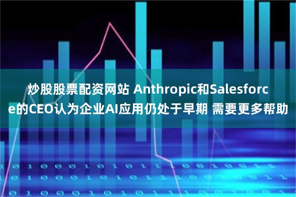 炒股股票配资网站 Anthropic和Salesforce的CEO认为企业AI应用仍处于早期 需要更多帮助