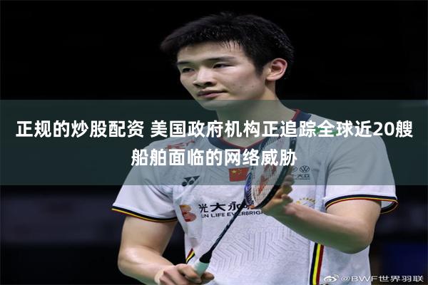 正规的炒股配资 美国政府机构正追踪全球近20艘船舶面临的网络威胁