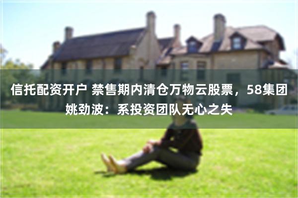信托配资开户 禁售期内清仓万物云股票，58集团姚劲波：系投资团队无心之失
