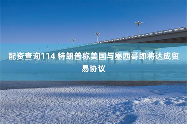 配资查询114 特朗普称美国与墨西哥即将达成贸易协议