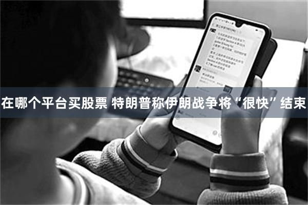 在哪个平台买股票 特朗普称伊朗战争将“很快”结束