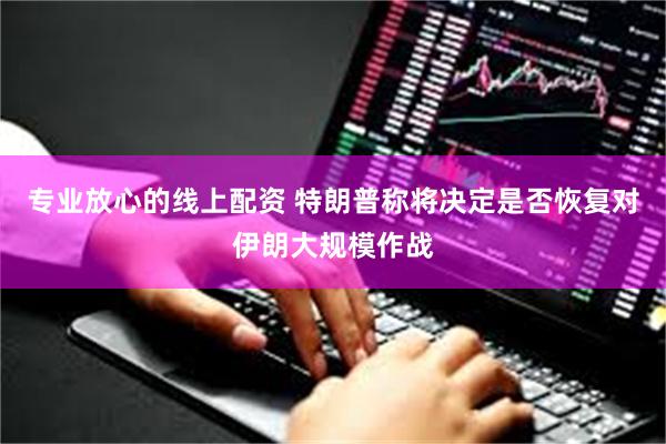 专业放心的线上配资 特朗普称将决定是否恢复对伊朗大规模作战