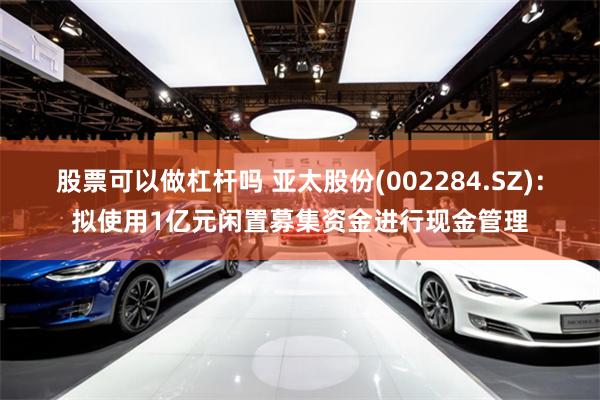 股票可以做杠杆吗 亚太股份(002284.SZ)：拟使用1亿元闲置募集资金进行现金管理
