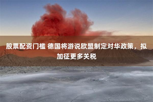 股票配资门槛 德国将游说欧盟制定对华政策，拟加征更多关税