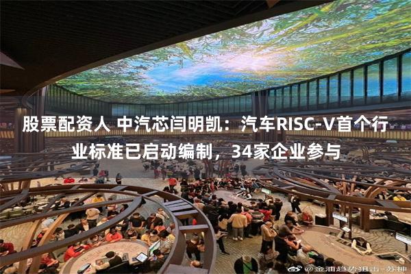 股票配资人 中汽芯闫明凯：汽车RISC-V首个行业标准已启动编制，34家企业参与