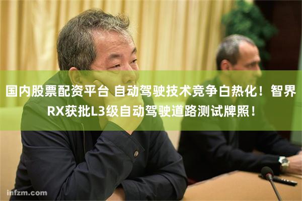 国内股票配资平台 自动驾驶技术竞争白热化！智界RX获批L3级自动驾驶道路测试牌照！