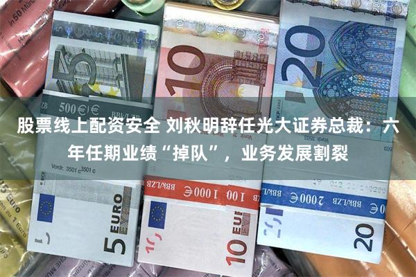 股票线上配资安全 刘秋明辞任光大证券总裁：六年任期业绩“掉队”，业务发展割裂