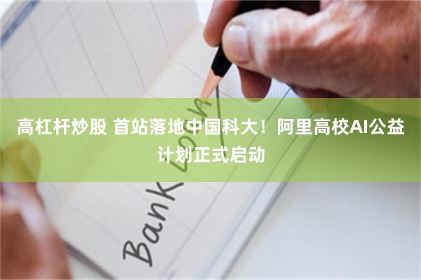 高杠杆炒股 首站落地中国科大！阿里高校AI公益计划正式启动
