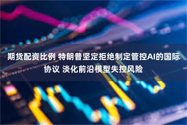 期货配资比例 特朗普坚定拒绝制定管控AI的国际协议 淡化前沿模型失控风险