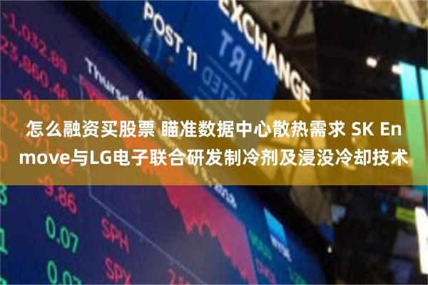 怎么融资买股票 瞄准数据中心散热需求 SK Enmove与LG电子联合研发制冷剂及浸没冷却技术