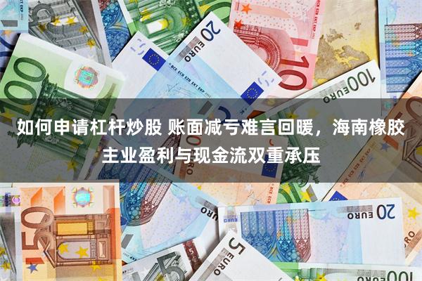 如何申请杠杆炒股 账面减亏难言回暖，海南橡胶主业盈利与现金流双重承压