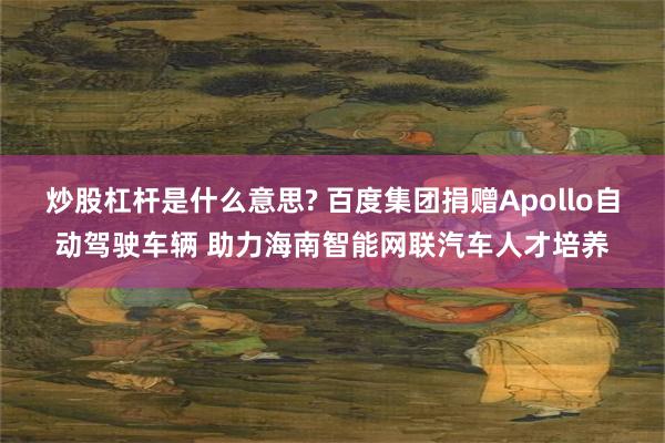 炒股杠杆是什么意思? 百度集团捐赠Apollo自动驾驶车辆 助力海南智能网联汽车人才培养
