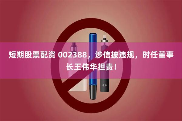 短期股票配资 002388，涉信披违规，时任董事长王伟华担责！