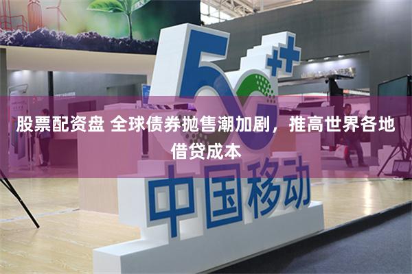股票配资盘 全球债券抛售潮加剧，推高世界各地借贷成本