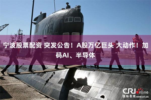 宁波股票配资 突发公告！A股万亿巨头 大动作！加码AI、半导体