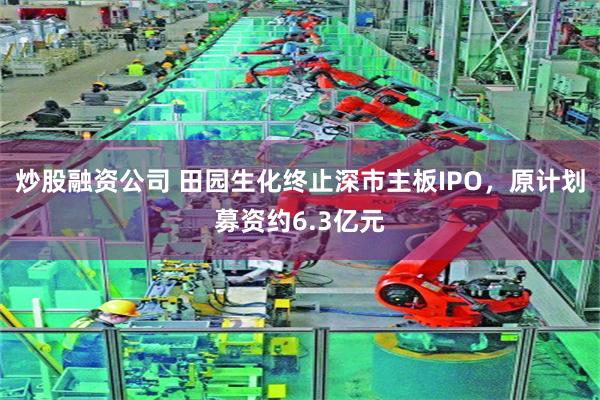 炒股融资公司 田园生化终止深市主板IPO，原计划募资约6.3亿元
