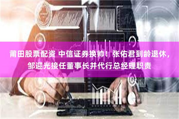 莆田股票配资 中信证券换帅！张佑君到龄退休，邹迎光接任董事长并代行总经理职责
