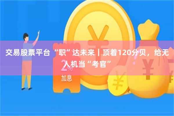 交易股票平台 “职”达未来｜顶着120分贝，给无人机当“考官”