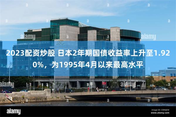 2023配资炒股 日本2年期国债收益率上升至1.920%，为1995年4月以来最高水平