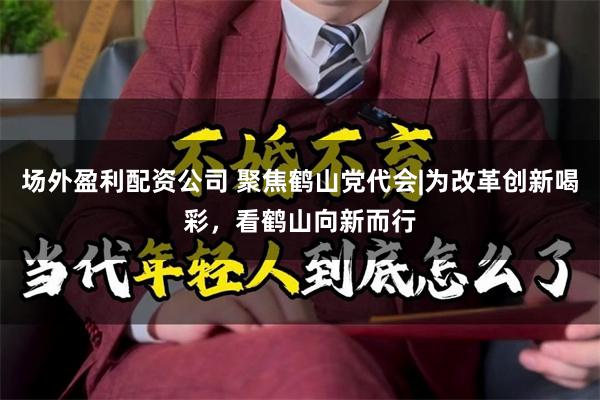 场外盈利配资公司 聚焦鹤山党代会|为改革创新喝彩，看鹤山向新而行