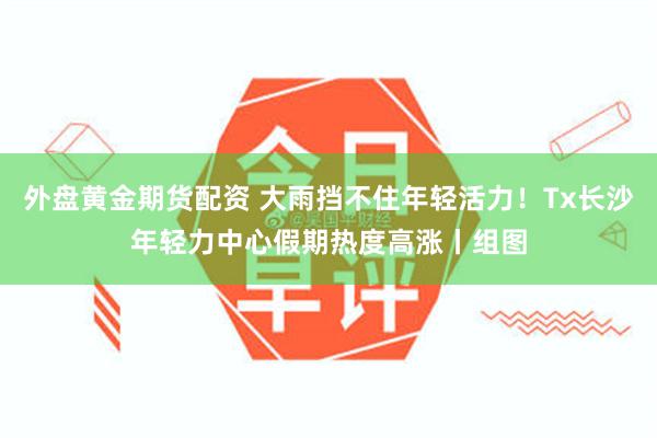 外盘黄金期货配资 大雨挡不住年轻活力！Tx长沙年轻力中心假期热度高涨丨组图