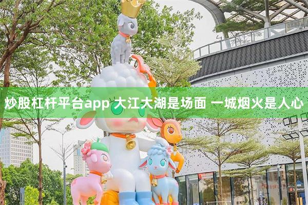 炒股杠杆平台app 大江大湖是场面 一城烟火是人心