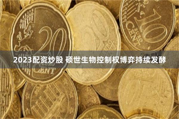 2023配资炒股 硕世生物控制权博弈持续发酵