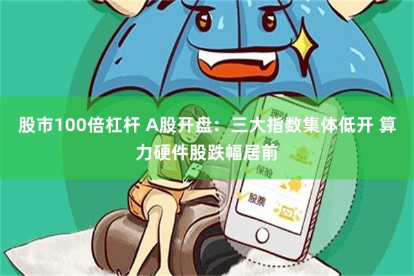 股市100倍杠杆 A股开盘：三大指数集体低开 算力硬件股跌幅居前
