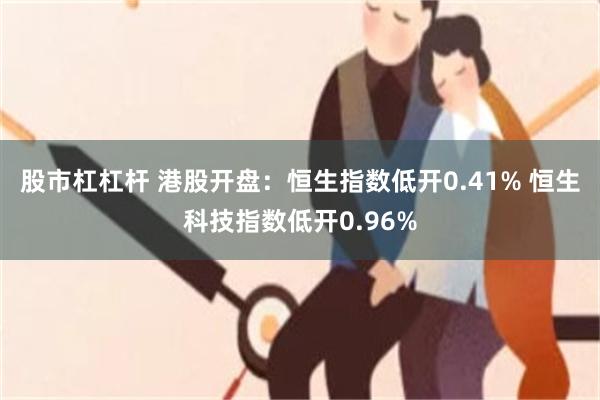 股市杠杠杆 港股开盘:恒生指数低开0.41% 恒生科技指数低开0.96%