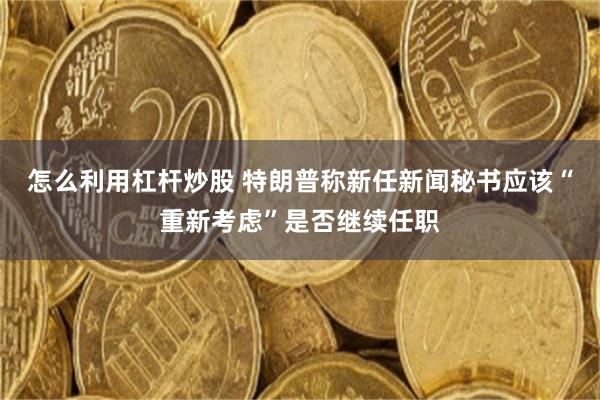 怎么利用杠杆炒股 特朗普称新任新闻秘书应该“重新考虑”是否继续任职
